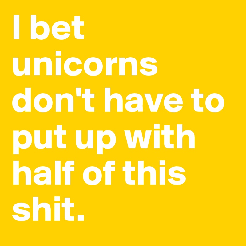 I bet unicorns don't have to put up with half of this shit.
