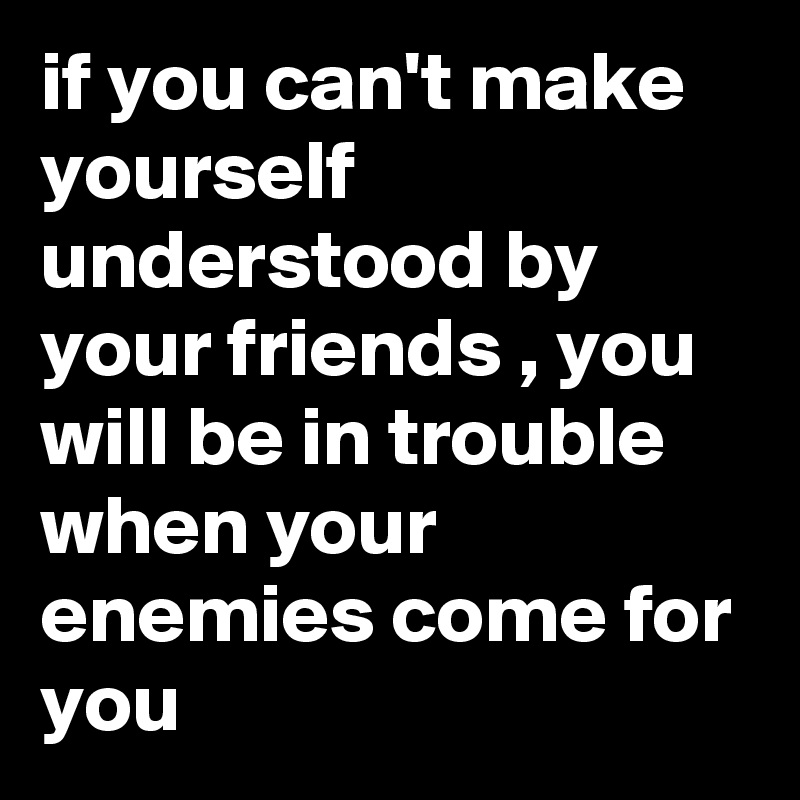 if you can't make yourself understood by your friends , you will be in trouble when your enemies come for you 