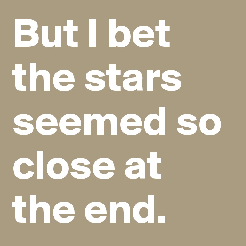 But I bet the stars seemed so close at the end.