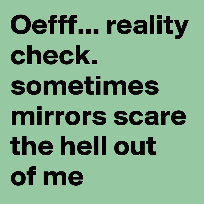 Oefff... reality check. sometimes mirrors scare the hell out of me