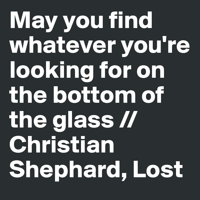 May you find whatever you're looking for on the bottom of the glass // Christian Shephard, Lost
