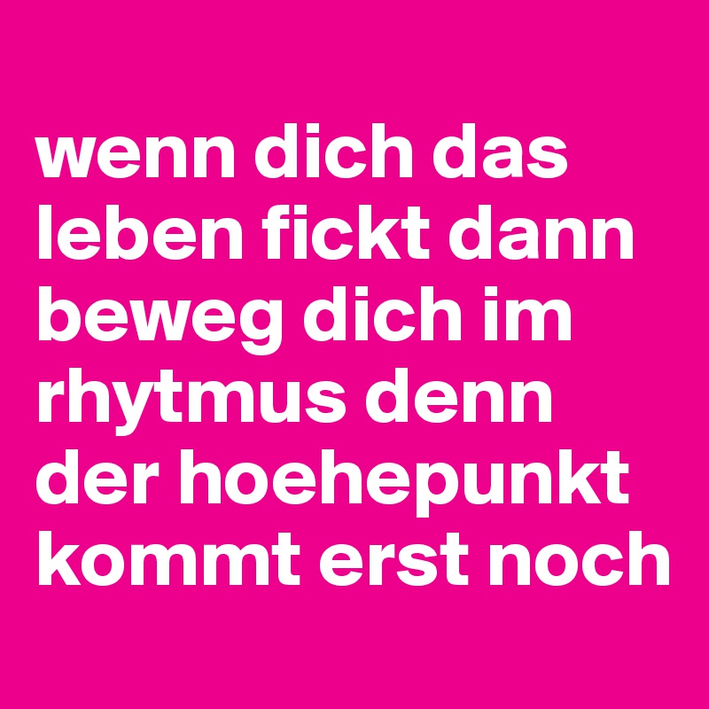 
wenn dich das leben fickt dann beweg dich im rhytmus denn der hoehepunkt kommt erst noch