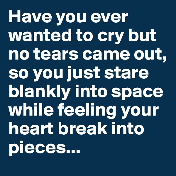 Have you ever wanted to cry but no tears came out, so you just stare blankly into space while feeling your heart break into pieces...