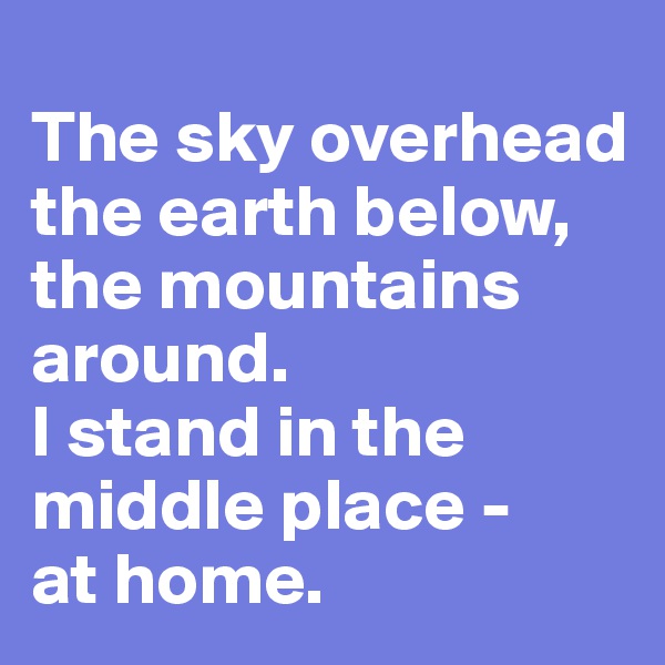 
The sky overhead
the earth below,
the mountains 
around.
I stand in the middle place -    at home.