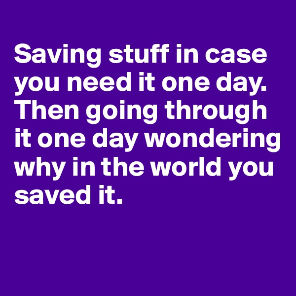 
Saving stuff in case you need it one day. Then going through it one day wondering why in the world you saved it. 

