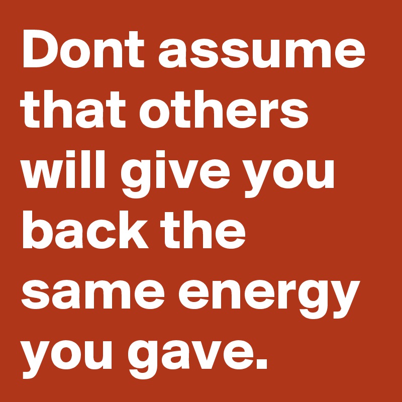 Dont assume that others will give you back the same energy you gave. 