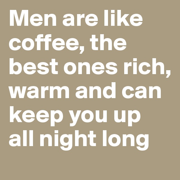 Men are like coffee, the best ones rich, warm and can keep you up all night long 