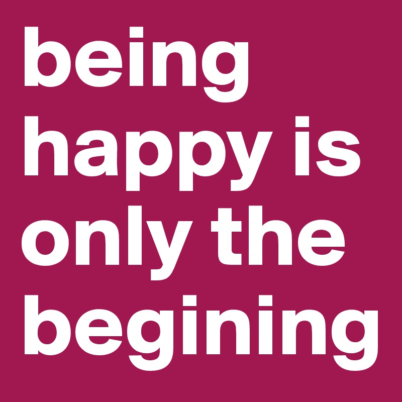 being happy is only the begining