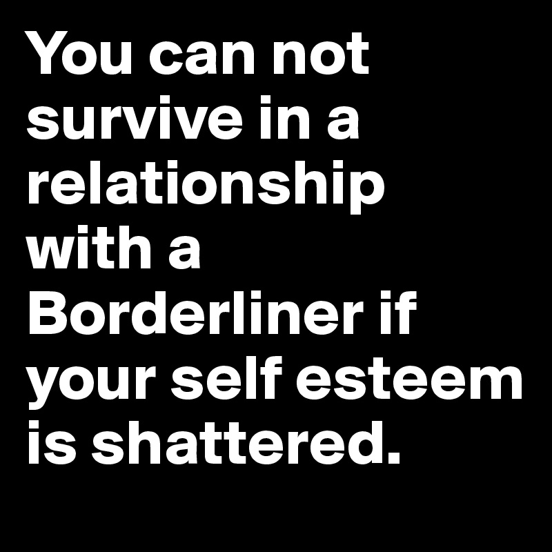 You can not survive in a relationship with a Borderliner if your self esteem is shattered.