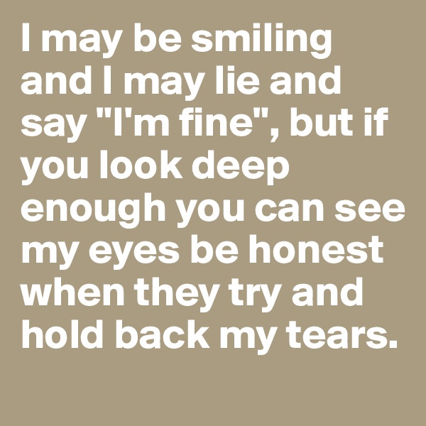 I may be smiling and I may lie and say "I'm fine", but if you look deep enough you can see my eyes be honest when they try and hold back my tears. 