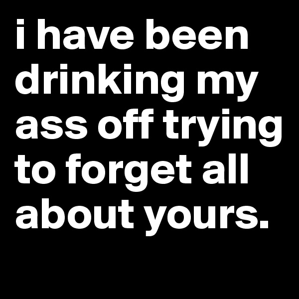 i have been drinking my ass off trying to forget all about yours.