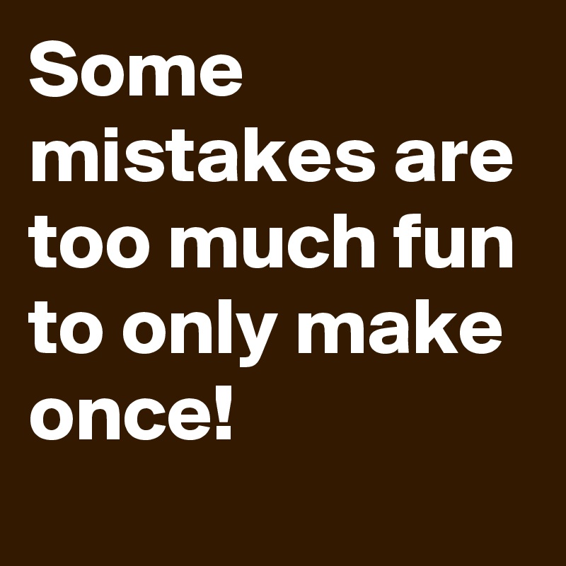 Some mistakes are too much fun to only make once!