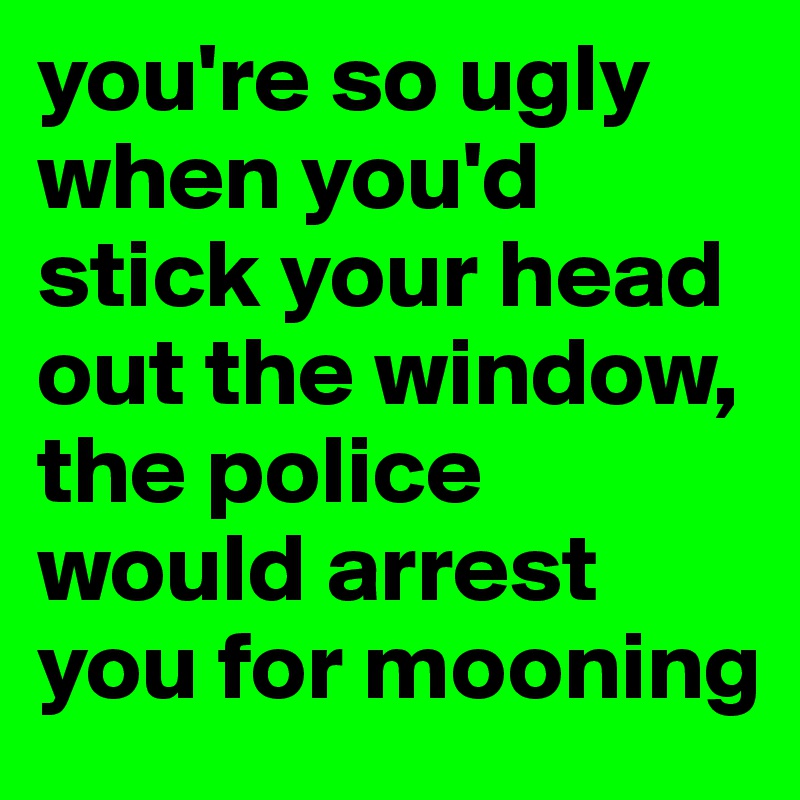 you're so ugly when you'd stick your head out the window, the police would arrest you for mooning