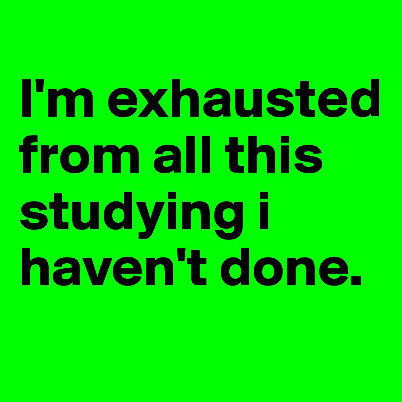 
I'm exhausted from all this studying i haven't done. 
