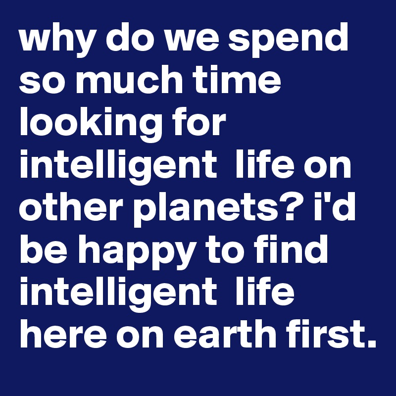 why do we spend so much time looking for intelligent  life on other planets? i'd be happy to find intelligent  life here on earth first.