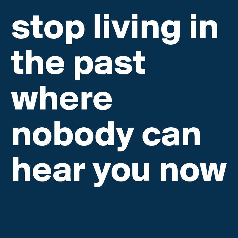 stop living in the past where nobody can hear you now