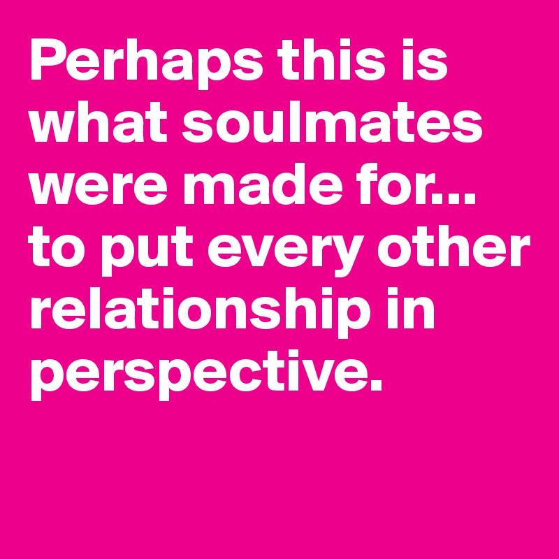 Perhaps this is what soulmates were made for... to put every other relationship in perspective. 
