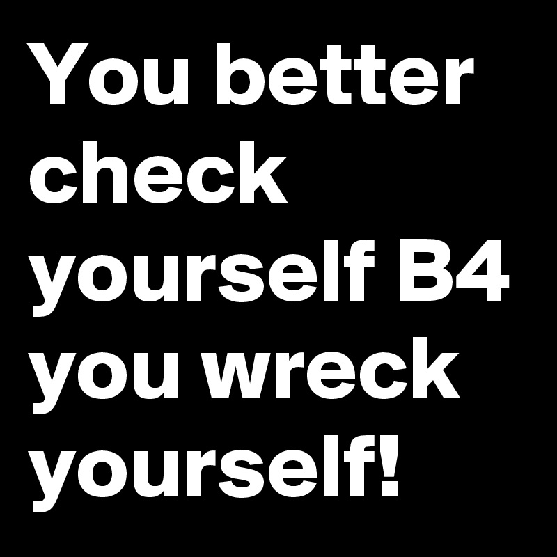 You better check yourself B4 you wreck yourself!