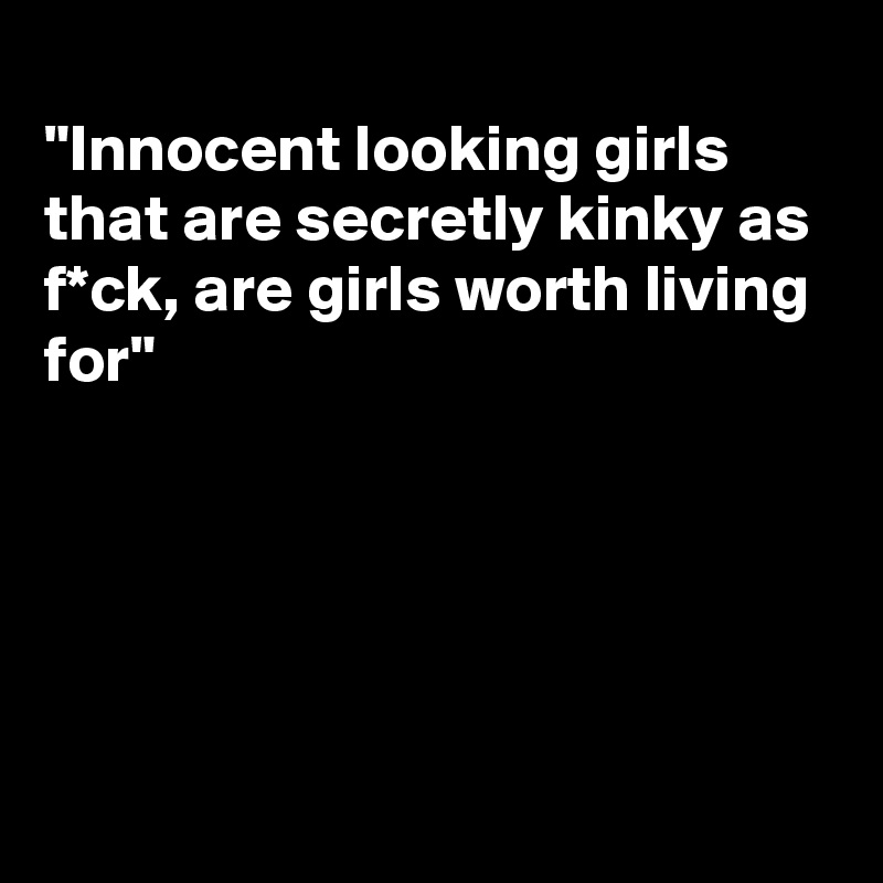 
"Innocent looking girls that are secretly kinky as f*ck, are girls worth living for"





