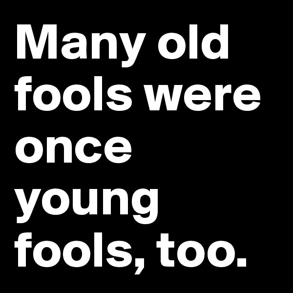 Many old fools were once young fools, too.