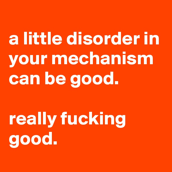 
a little disorder in your mechanism can be good.

really fucking good.