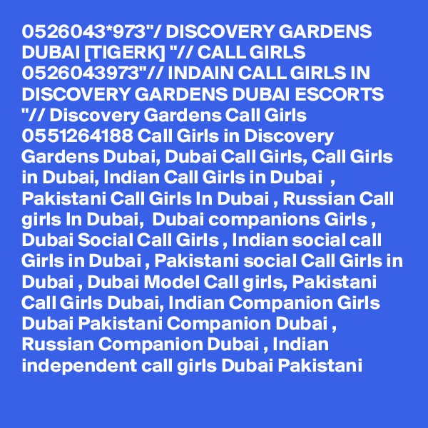 0526043*973"/ DISCOVERY GARDENS DUBAI [TIGERK] "// CALL GIRLS 0526043973"// INDAIN CALL GIRLS IN DISCOVERY GARDENS DUBAI ESCORTS "// Discovery Gardens Call Girls 0551264188 Call Girls in Discovery Gardens Dubai, Dubai Call Girls, Call Girls in Dubai, Indian Call Girls in Dubai  , Pakistani Call Girls In Dubai , Russian Call girls In Dubai,  Dubai companions Girls , Dubai Social Call Girls , Indian social call Girls in Dubai , Pakistani social Call Girls in Dubai , Dubai Model Call girls, Pakistani Call Girls Dubai, Indian Companion Girls Dubai Pakistani Companion Dubai , Russian Companion Dubai , Indian independent call girls Dubai Pakistani