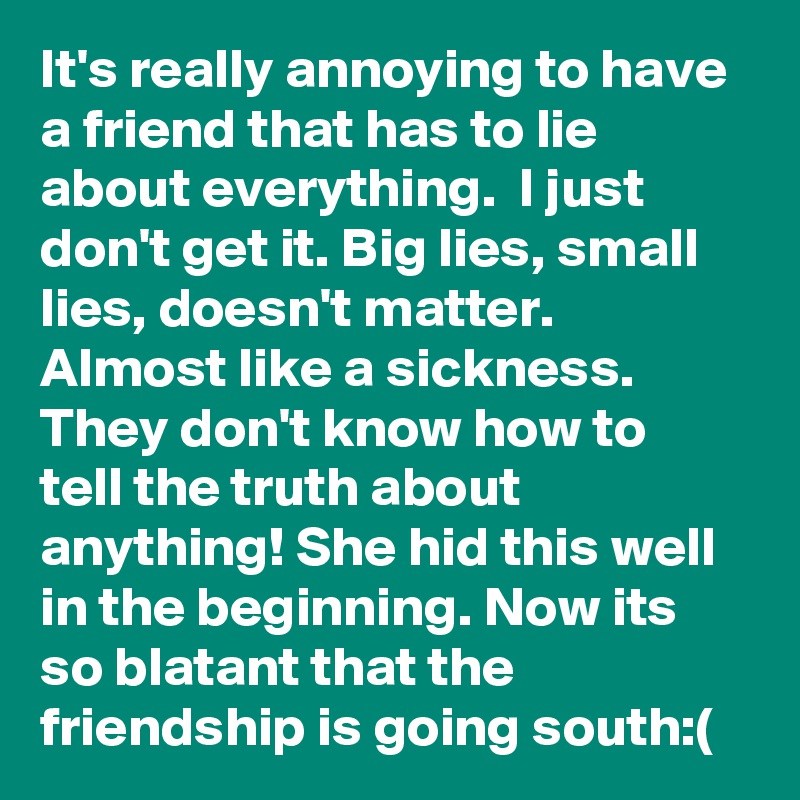 It's really annoying to have a friend that has to lie about everything.  I just don't get it. Big lies, small lies, doesn't matter. Almost like a sickness.  They don't know how to tell the truth about anything! She hid this well in the beginning. Now its so blatant that the friendship is going south:(