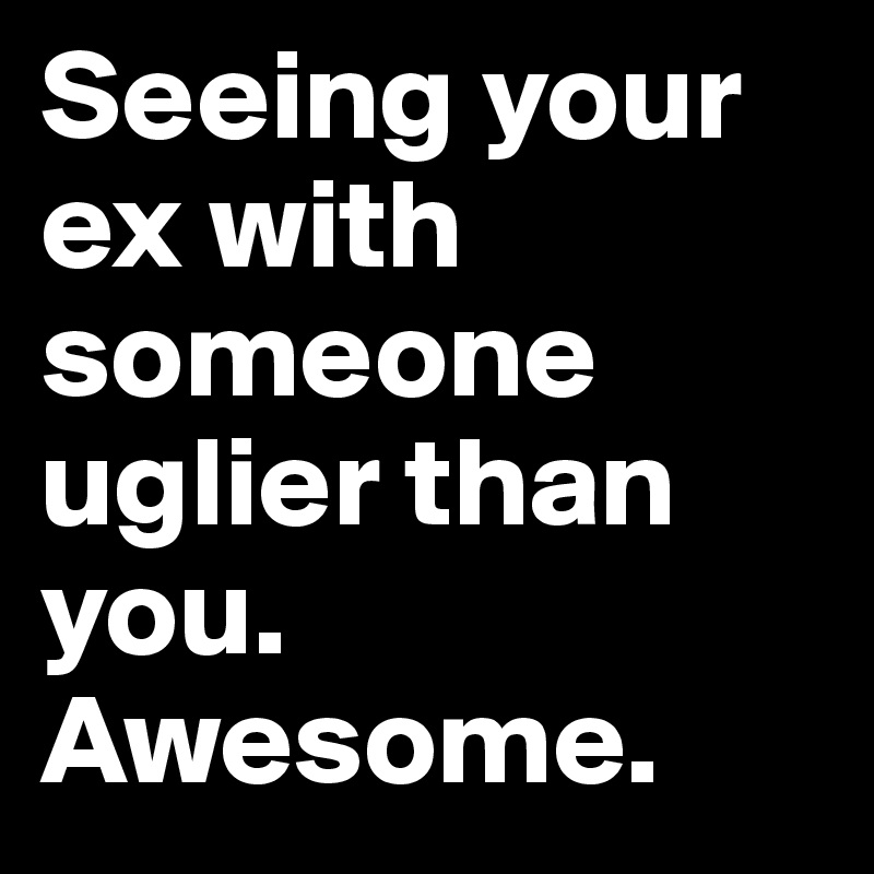 Seeing your ex with someone uglier than you. Awesome.