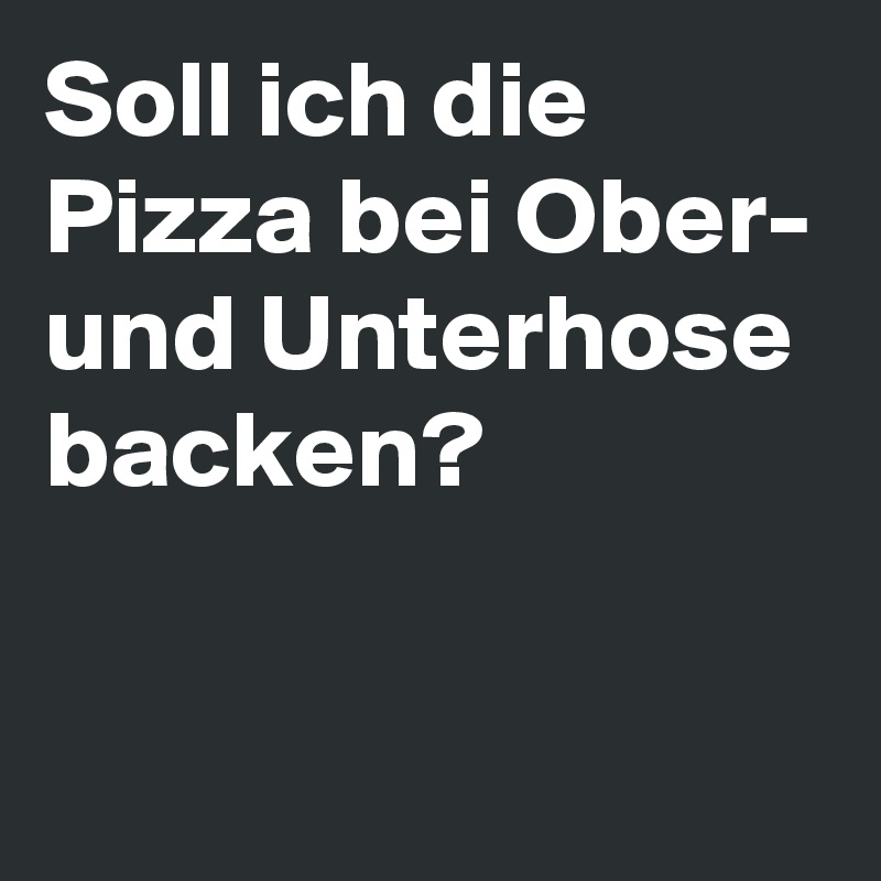 Soll ich die Pizza bei Ober- und Unterhose backen? 

