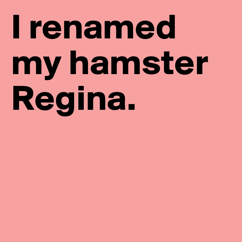 I renamed my hamster Regina. 


