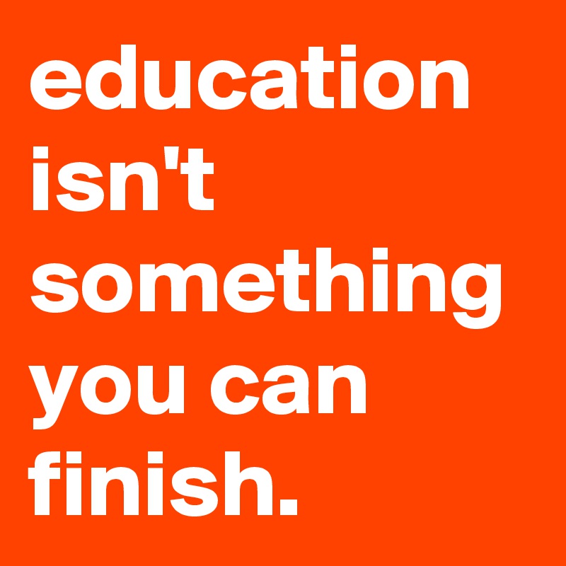 education isn't something you can finish.