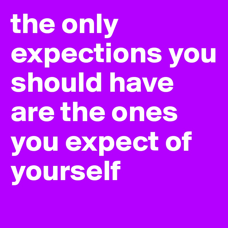 the only expections you should have are the ones you expect of yourself