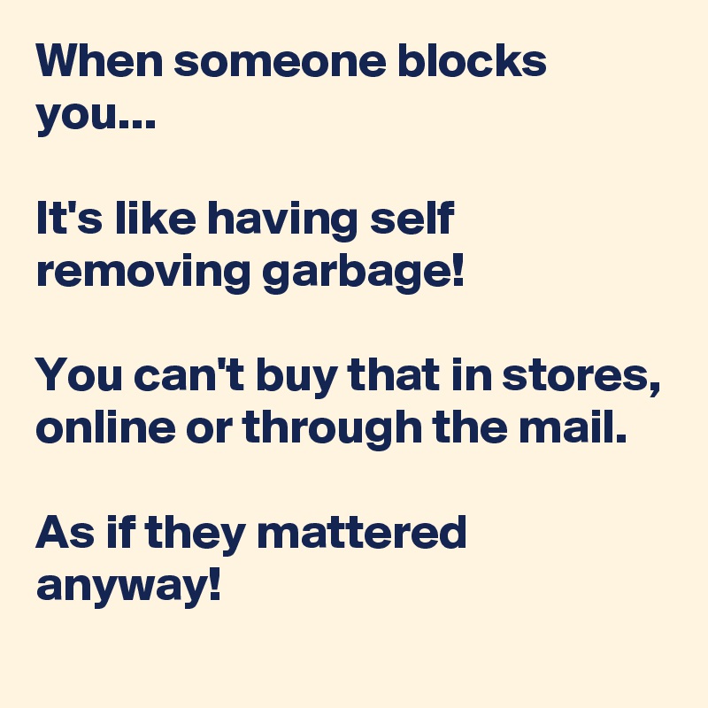 When someone blocks you...

It's like having self removing garbage! 

You can't buy that in stores, online or through the mail. 

As if they mattered anyway! 