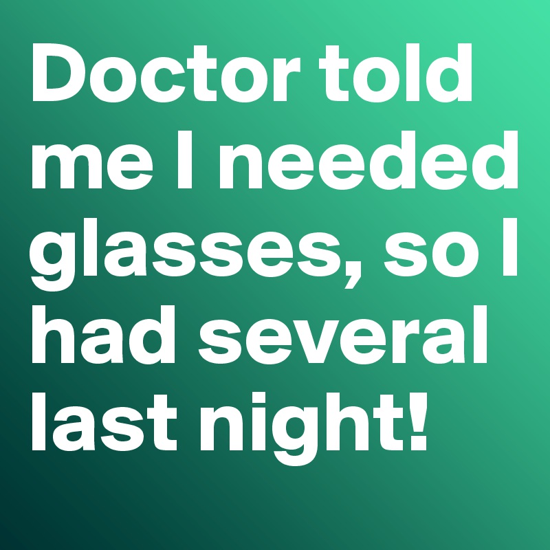Doctor told me I needed glasses, so I had several last night! 