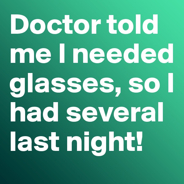 Doctor told me I needed glasses, so I had several last night! 