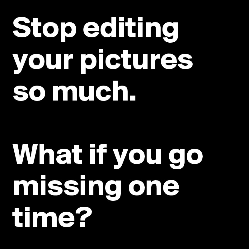 Stop editing your pictures so much.

What if you go missing one time?