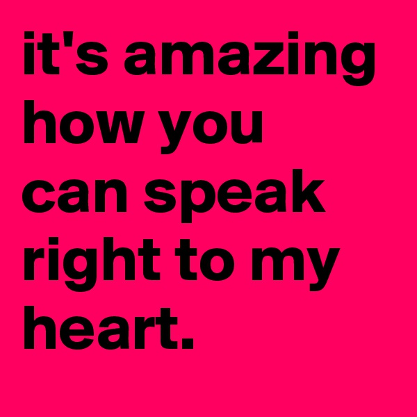 it's amazing how you can speak right to my heart.