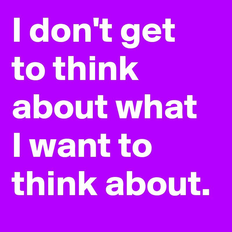 I don't get to think about what I want to think about.