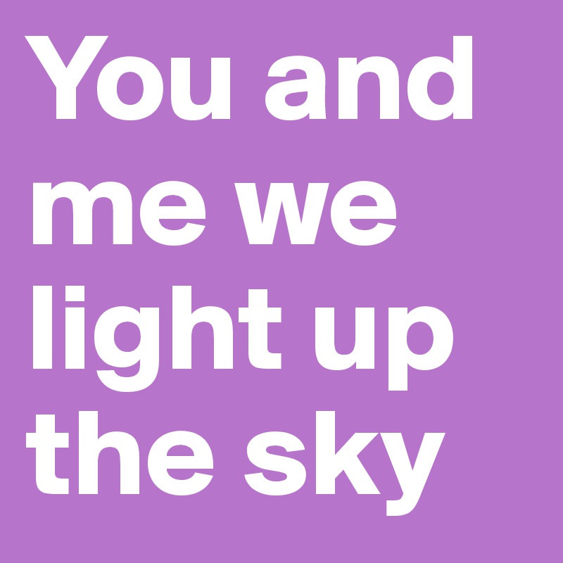 You and me we light up the sky