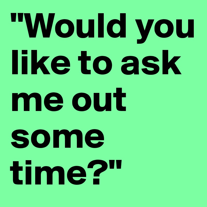 "Would you like to ask me out some time?"