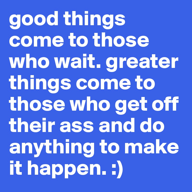 good things come to those who wait. greater things come to those who get off their ass and do anything to make it happen. :)