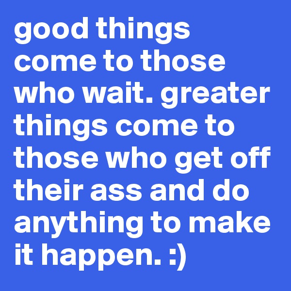 good things come to those who wait. greater things come to those who get off their ass and do anything to make it happen. :)