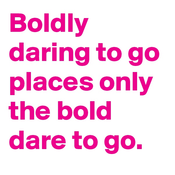 Boldly daring to go places only the bold dare to go.