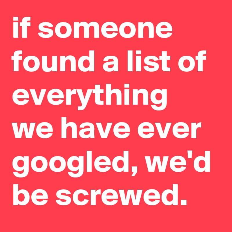if someone found a list of everything we have ever googled, we'd be screwed.