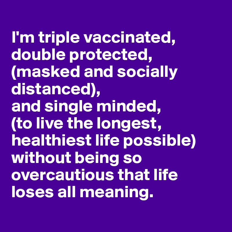 
I'm triple vaccinated,
double protected,
(masked and socially distanced),
and single minded,
(to live the longest, healthiest life possible)
without being so overcautious that life loses all meaning.
