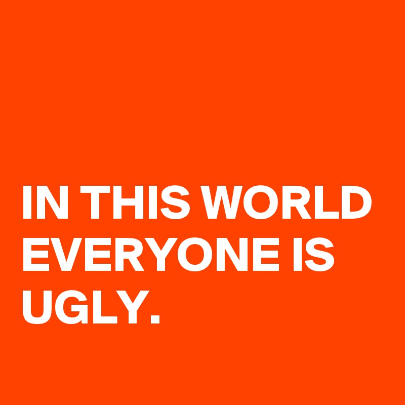 


IN THIS WORLD EVERYONE IS UGLY.