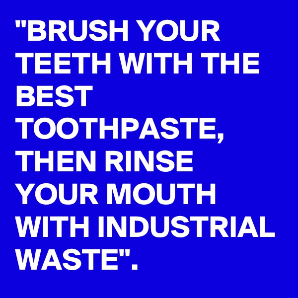 "BRUSH YOUR TEETH WITH THE BEST TOOTHPASTE, THEN RINSE YOUR MOUTH WITH INDUSTRIAL WASTE".