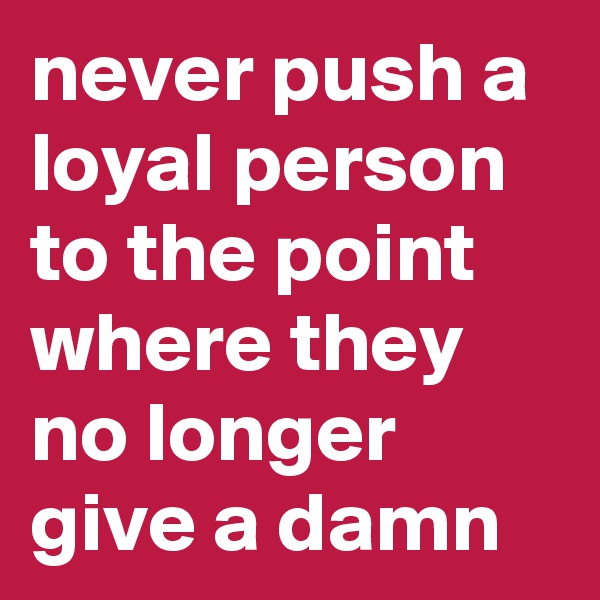 never push a loyal person to the point where they no longer give a damn