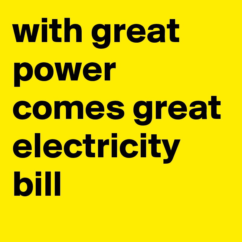 with great power comes great electricity bill