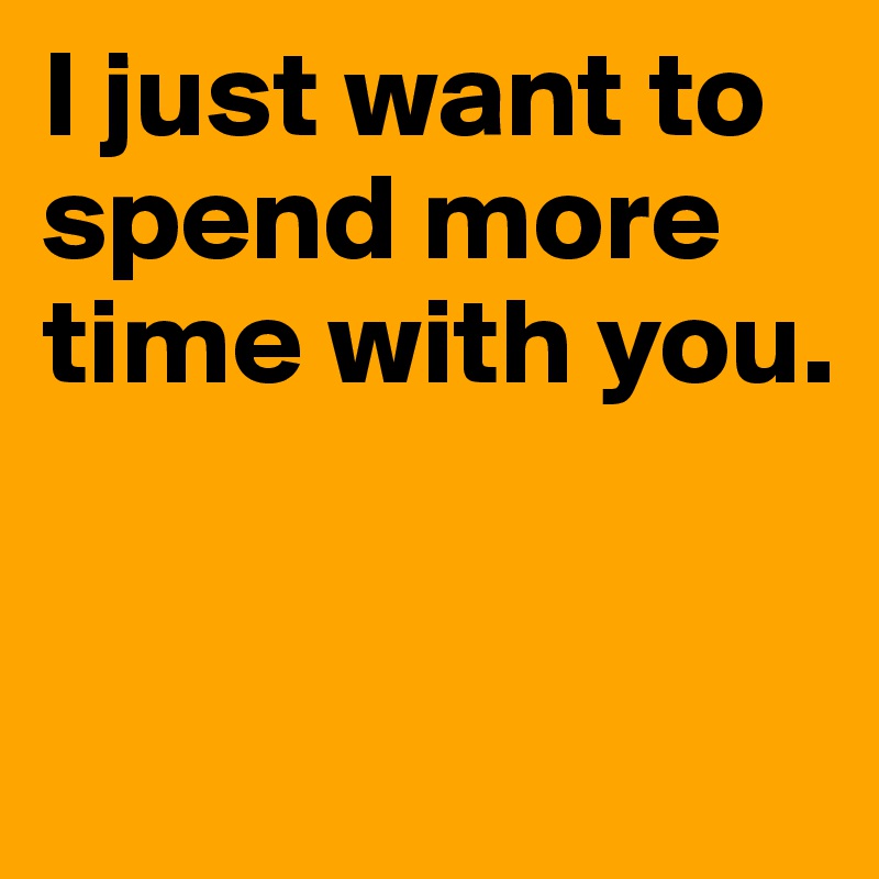 I just want to spend more time with you.


